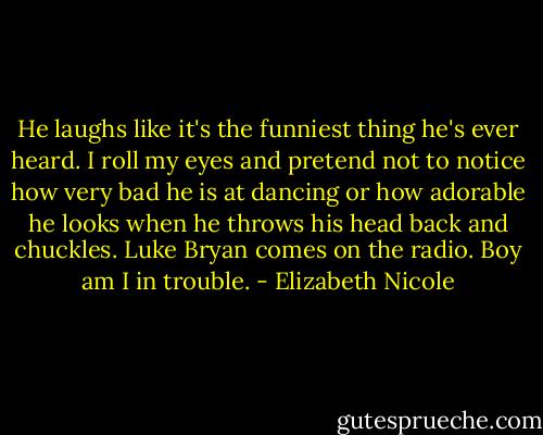 He laughs like it's the funniest thing he's ever heard. I roll my<br />eyes and pretend not to notice how very bad he is at dancing or<br />how adorable he looks when he throws his head back and<br />chuckles. Luke Bryan comes on the radio. Boy am I in trouble. - Elizabeth Nicole