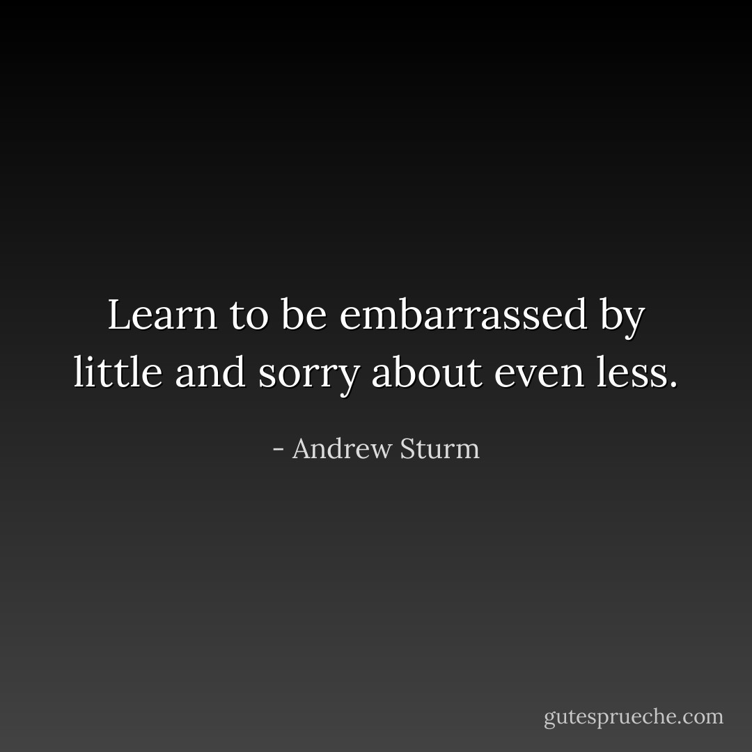 Learn to be embarrassed by little and sorry about even less. - Andrew Sturm