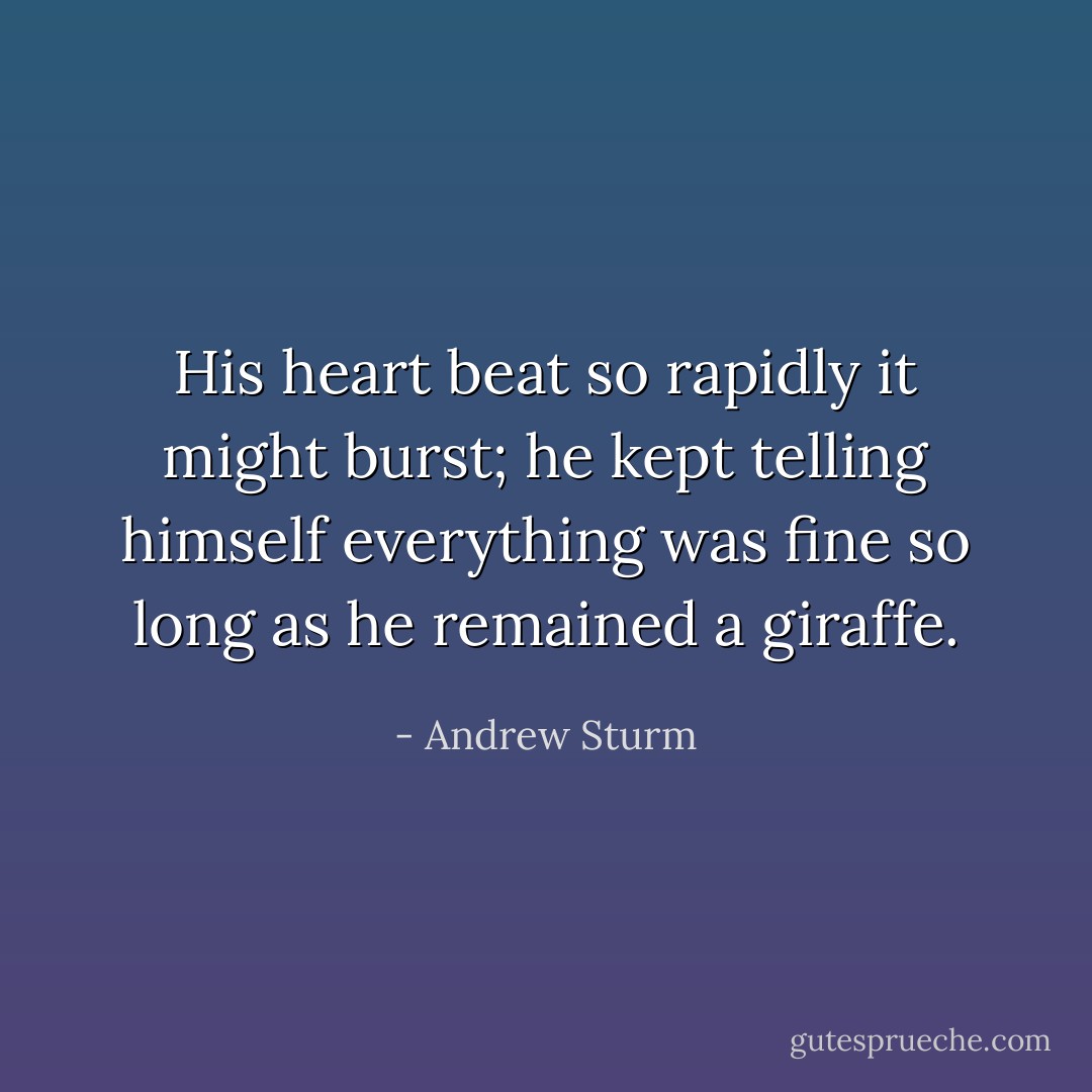 His heart beat so rapidly it might burst; he kept telling himself everything was fine so long as he remained a giraffe. - Andrew Sturm