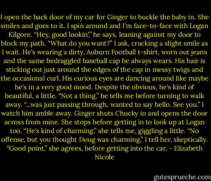 I open the back door of my car for Ginger to buckle the baby in.<br />She smiles and goes to it. I spin around and I'm face-to-face<br />with Logan Kilgore.<br />“Hey, good lookin',” he says, leaning against my door to block<br />my path.<br />“What do you want?” I ask, cracking a slight smile as I wait.<br />He's wearing a dirty, Auburn Football t-shirt, worn out jeans<br />and the same bedraggled baseball cap he always wears. His hair<br />is sticking out just around the edges of the cap in messy twigs<br />and the occasional curl. His curious eyes are dancing around<br />like maybe he's in a very good mood. Despite the obvious, he's<br />kind of beautiful, a little.<br />“Not a thing,” he tells me before turning to walk away. “...was<br />just passing through, wanted to say hello. See you.”<br />I watch him amble away. Ginger shuts Chucky in and opens the<br />door across from mine. She stops before getting in to look up at<br />Logan too.<br />“He's kind of charming,” she tells me, giggling a little.<br />“No offense, but you thought Doug was charming,” I tell her,<br />skeptically.<br />“Good point,” she agrees, before getting into the car. - Elizabeth Nicole