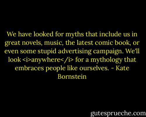 We have looked for myths that include us in great novels, music, the latest comic book, or even some stupid advertising campaign. We'll look <i>anywhere</i> for a mythology that embraces people like ourselves. - Kate Bornstein