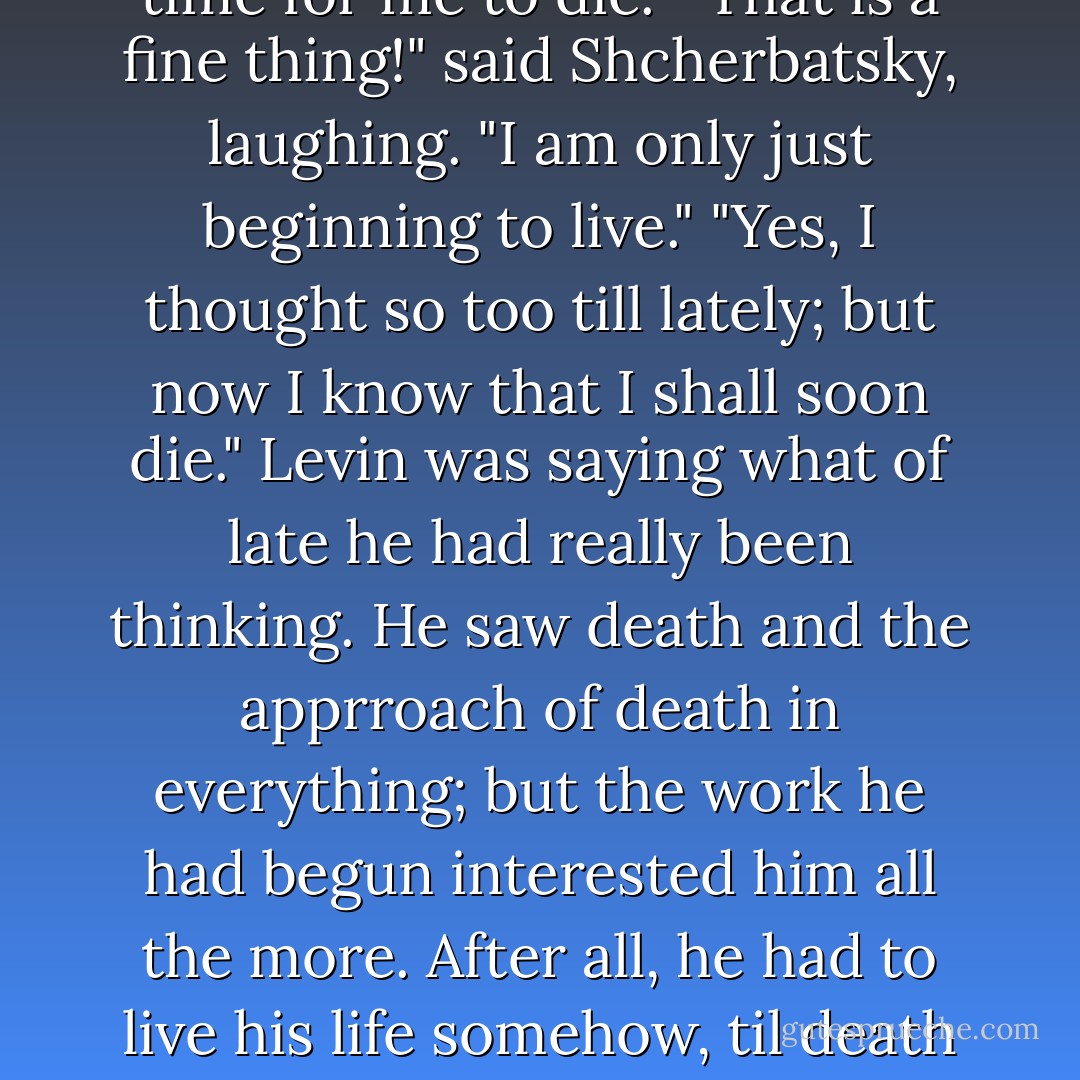 What is the matter with you?" asked Shcherbatsky.<br />"Nothing much, but there is little to be happy about in this world."<br />"Little? You'd better come with me to Paris instead of going to some Mulhausen or other. You'll see how jolly it will be!"<br />"No, I have done with that; it is time for me to die."<br />"That is a fine thing!" said Shcherbatsky, laughing. "I am only just beginning to live."<br />"Yes, I thought so too till lately; but now I know that I shall soon die."<br />Levin was saying what of late he had really been thinking. He saw death and the apprroach of death in everything; but the work he had begun interested him all the more. After all, he had to live his life somehow, til death came. Everything for him was wrapped in darkness; but just because of the darkness, feeling his work to be the only thread to guide him through the darkness, he seized upon it and clung to it with all his might. - Leo Tolstoy