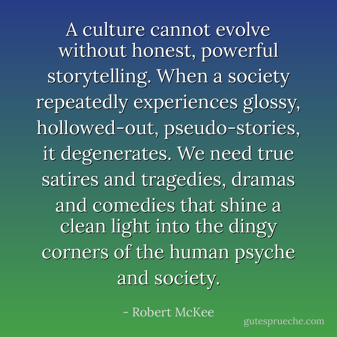 A culture cannot evolve without honest, powerful storytelling. When a society repeatedly experiences glossy, hollowed-out, pseudo-stories, it degenerates. We need true satires and tragedies, dramas and comedies that shine a clean light into the dingy corners of the human psyche and society. - Robert McKee