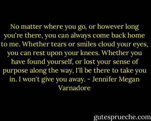 No matter where you go, or however long you're there, you can always come back home to me. Whether tears or smiles cloud your eyes, you can rest upon your knees. Whether you have found yourself, or lost your sense of purpose along the way, I'll be there to take you in. I won't give you away. - Jennifer Megan Varnadore