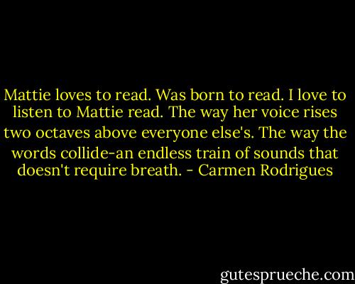 Mattie loves to read. Was born to read. I love to listen to Mattie read. The way her voice rises two octaves above everyone else's. The way the words collide-an endless train of sounds that doesn't require breath. - Carmen Rodrigues