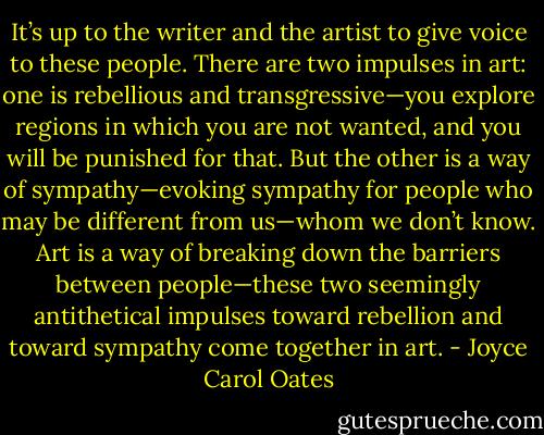 It’s up to the writer and the artist to give voice to these people. There are two impulses in art: one is rebellious and transgressive—you explore regions in which you are not wanted, and you will be punished for that. But the other is a way of sympathy—evoking sympathy for people who may be different from us—whom we don’t know. Art is a way of breaking down the barriers between people—these two seemingly antithetical impulses toward rebellion and toward sympathy come together in art. - Joyce Carol Oates