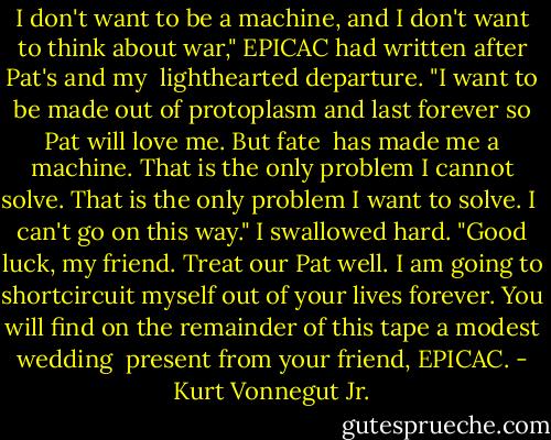 I don't want to be a machine, and I don't want to think about war," EPICAC had written after Pat's and my <br />lighthearted departure. "I want to be made out of protoplasm and last forever so Pat will love me. But fate <br />has made me a machine. That is the only problem I cannot solve. That is the only problem I want to solve. I <br />can't go on this way." I swallowed hard. "Good luck, my friend. Treat our Pat well. I am going to shortcircuit myself out of your lives forever. You will find on the remainder of this tape a modest wedding <br />present from your friend, EPICAC. - Kurt Vonnegut Jr.