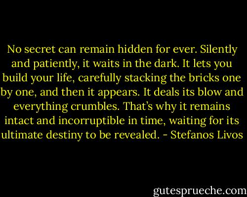 No secret can remain hidden for ever. Silently and patiently, it waits in the dark. It lets you build your life, carefully stacking the bricks one by one, and then it appears. It deals its blow and everything crumbles. That’s why it remains intact and incorruptible in time, waiting for its ultimate destiny to be revealed. - Stefanos Livos