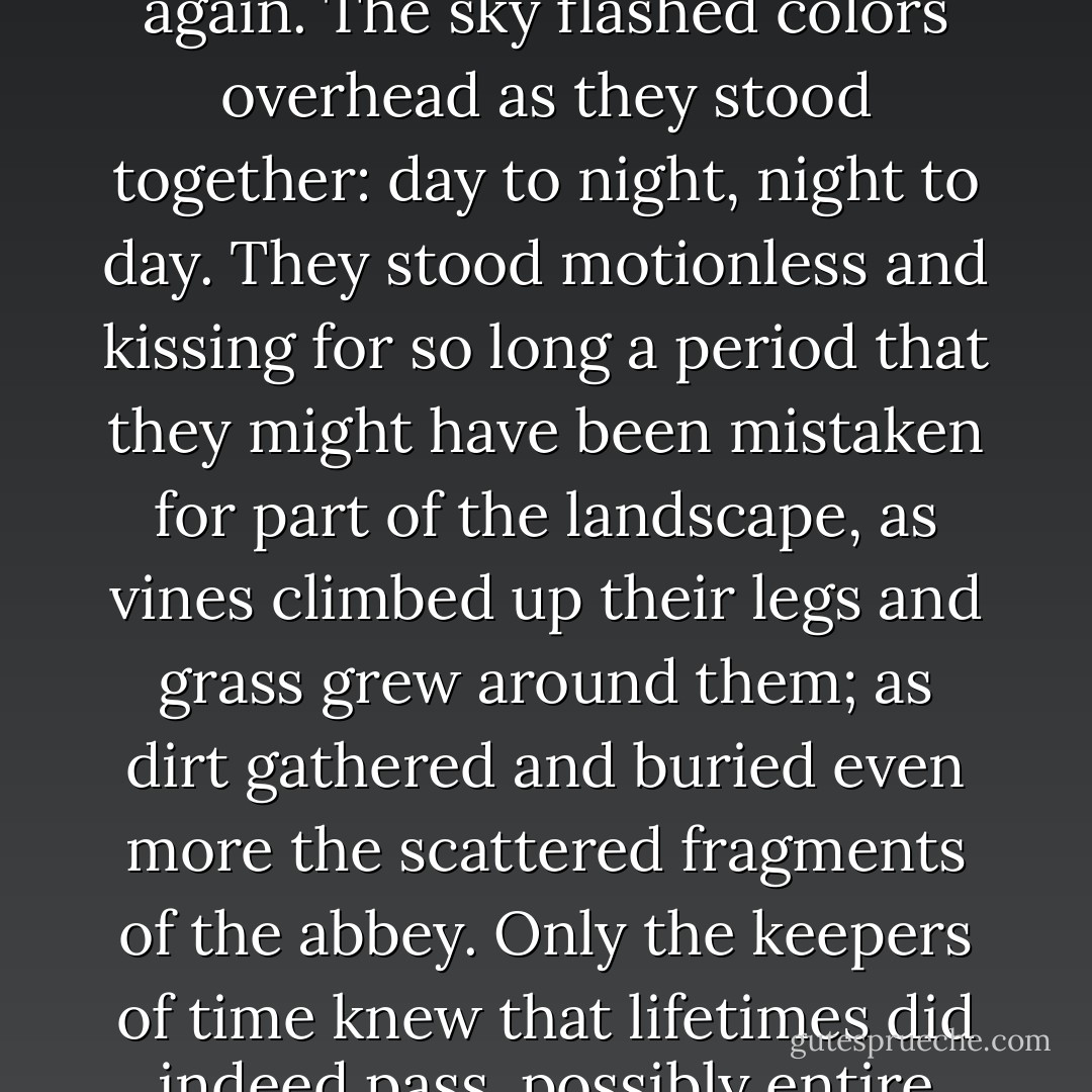 Lou reluctantly drew back, still holding Joe, and placed his soft lips on Joe's own. Existence reacted to their reunion. Immediately, it was as if two halves became whole once again. The sky flashed colors overhead as they stood together: day to night, night to day. They stood motionless and kissing for so long a period that they might have been mistaken for part of the landscape, as vines climbed up their legs and grass grew around them; as dirt gathered and buried even more the scattered fragments of the abbey. Only the keepers of time knew that lifetimes did indeed pass, possibly entire eras. And yet it was but a scant moment to Joe and Lou. All of it but a simple, longed-for embrace neither time nor death could contain. - Eric Arvin