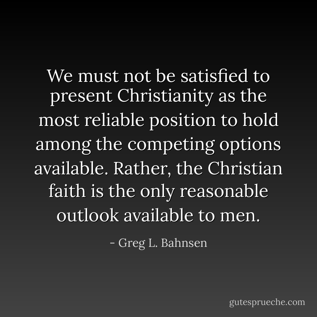 We must not be satisfied to present Christianity as the most reliable position to hold among the competing options available. Rather, the Christian faith is the only reasonable outlook available to men. - Greg L. Bahnsen