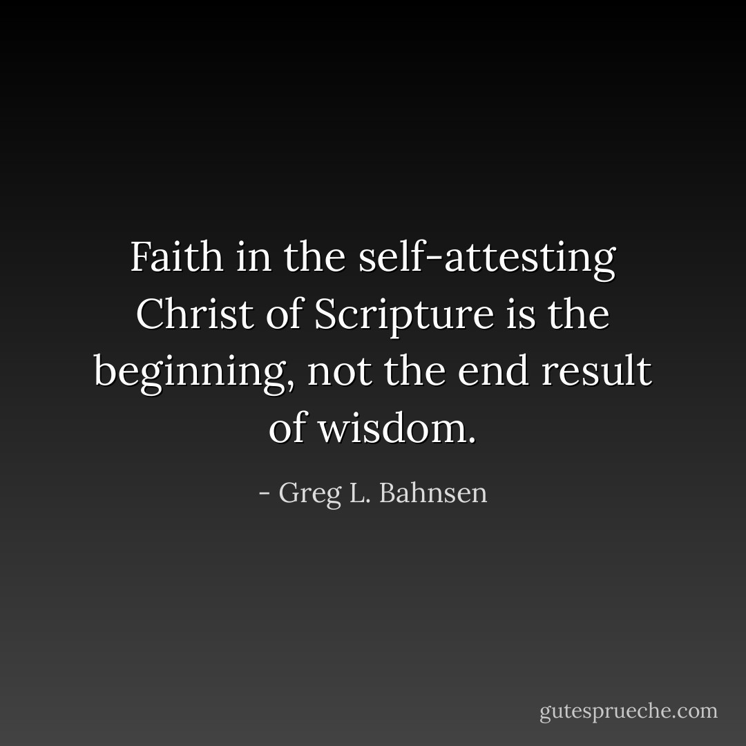 Faith in the self-attesting Christ of Scripture is the beginning, not the end result of wisdom. - Greg L. Bahnsen