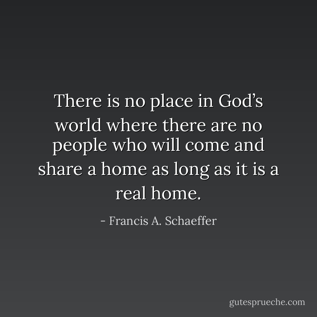 There is no place in God’s world where there are no people who will come and share a home as long as it is a real home. - Francis A. Schaeffer