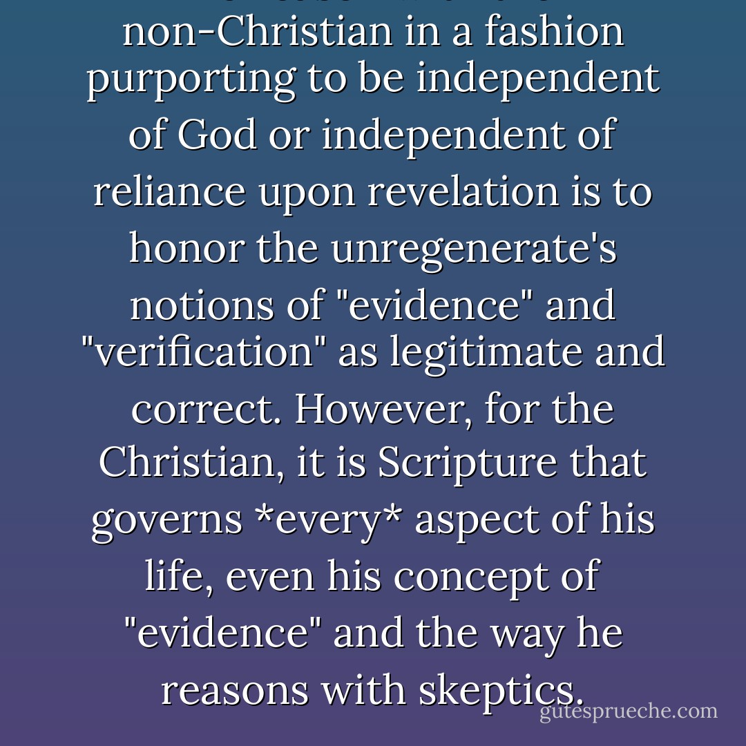 To reason with the non-Christian in a fashion purporting to be independent of God or independent of reliance upon revelation is to honor the unregenerate's notions of "evidence" and "verification" as legitimate and correct. However, for the Christian, it is Scripture that governs *every* aspect of his life, even his concept of "evidence" and the way he reasons with skeptics. - Greg L. Bahnsen