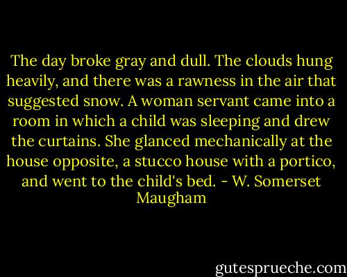 The day broke gray and dull. The clouds hung heavily, and there was a rawness in the air that suggested snow. A woman servant came into a room in which a child was sleeping and drew the curtains. She glanced mechanically at the house opposite, a stucco house with a portico, and went to the child's bed. - W. Somerset Maugham