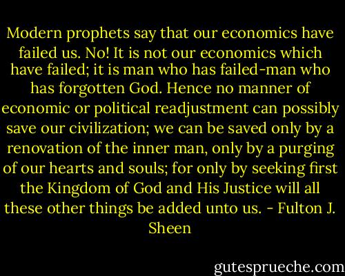 Modern prophets say that our economics have failed us. No! It is not our economics which have failed; it is man who has failed-man who has forgotten God. Hence no manner of economic or political readjustment can possibly save our civilization; we can be saved only by a renovation of the inner man, only by a purging of our hearts and souls; for only by seeking first the Kingdom of God and His Justice will all these other things be added unto us. - Fulton J. Sheen