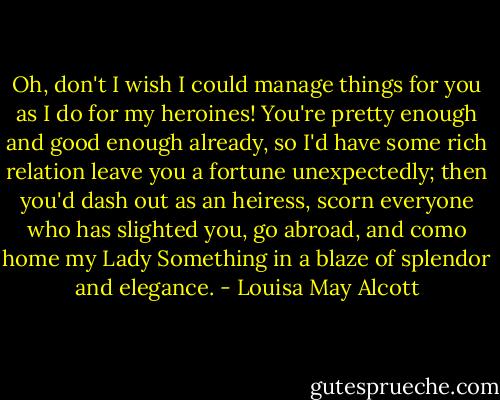 Oh, don't I wish I could manage things for you as I do for my heroines! You're pretty enough and good enough already, so I'd have some rich relation leave you a fortune unexpectedly; then you'd dash out as an heiress, scorn everyone who has slighted you, go abroad, and como home my Lady Something in a blaze of splendor and elegance. - Louisa May Alcott