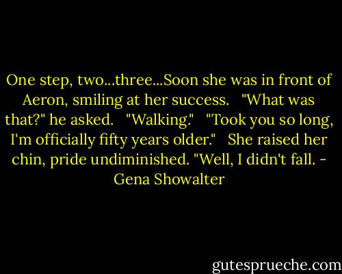 One step, two...three...Soon she was in front of Aeron, smiling at her success.<br /><br /> "What was that?" he asked.<br /><br /> "Walking."<br /><br /> "Took you so long, I'm officially fifty years older."<br /><br /> She raised her chin, pride undiminished. "Well, I didn't fall. - Gena Showalter