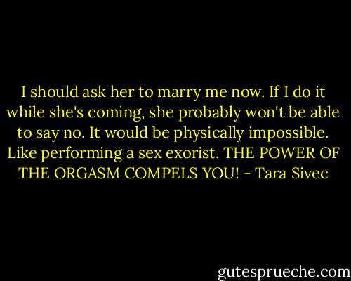 I should ask her to marry me now. If I do it while she's coming, she probably won't be able to say no. It would be physically impossible. Like performing a sex exorist. THE POWER OF THE ORGASM COMPELS YOU! - Tara Sivec