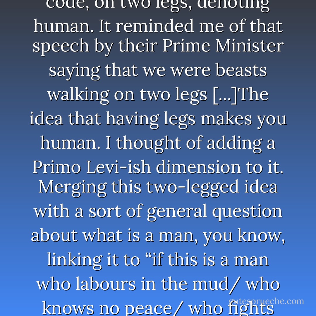Soldier on guard says they've identified “someone on two legs a hundred metres from the outpost”. The other soldier, in the lookout, says “A girl about ten,” but by then they're already shooting. Girl's dead[...]The point is this use of code, on two legs, denoting human. It reminded me of that speech by their Prime Minister saying that we were beasts walking on two legs [...]The idea that having legs makes you human. I thought of adding a Primo Levi-ish dimension to it. Merging this two-legged idea with a sort of general question about what is a man, you know, linking it to “if this is a man who labours in the mud/ who knows no peace/ who fights for a crust of bread?” [...] my thesis being that the occupation, the closures, the siege have made amputees of all of us, crawling around in the mud. Legless in Gaza. The lot of us. - Selma Dabbagh