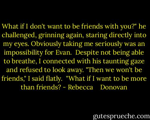 What if I don't want to be friends with you?" he challenged, grinning again, staring directly into my eyes. Obviously taking me seriously was an impossibility for Evan.<br /> Despite not being able to breathe, I connected with his taunting gaze and refused to look away. "Then we won't be friends," I said flatly.<br /> "What if I want to be more than friends? - Rebecca    Donovan