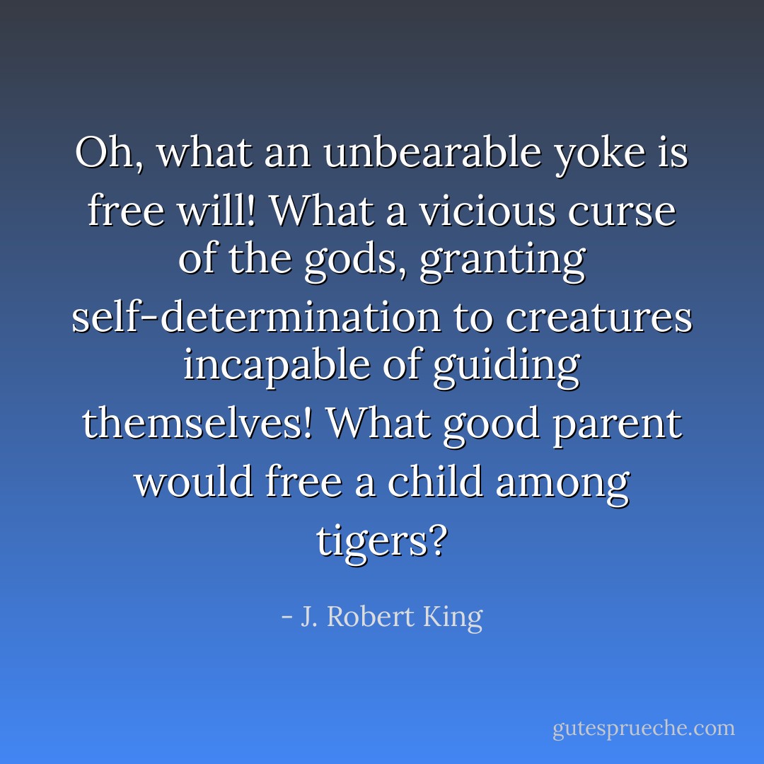 Oh, what an unbearable yoke is free will! What a vicious curse of the gods, granting self-determination to creatures incapable of guiding themselves! What good parent would free a child among tigers? - J. Robert King