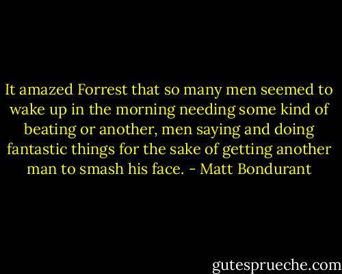 It amazed Forrest that so many men seemed to wake up in the morning needing some kind of beating or another, men saying and doing fantastic things for the sake of getting another man to smash his face. - Matt Bondurant