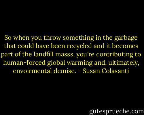So when you throw something in the garbage that could have been recycled and it becomes part of the landfill masss, you're contributing to human-forced global warming and, ultimately, envoirmental demise. - Susan Colasanti
