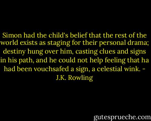 Simon had the child's belief that the rest of the world exists as staging for their personal drama; destiny hung over him, casting clues and signs in his path, and he could not help feeling that ha had been vouchsafed a sign, a celestial wink. - J.K. Rowling