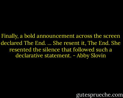 Finally, a bold announcement across the screen declared The End. ... She resent it, The End. She resented the silence that followed such a declarative statement. - Abby Slovin