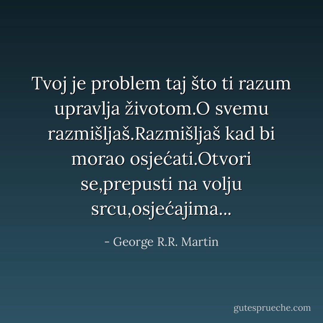 Tvoj je problem taj što ti razum upravlja životom.O svemu razmišljaš.Razmišljaš kad bi morao osjećati.Otvori se,prepusti na volju srcu,osjećajima... - George R.R. Martin