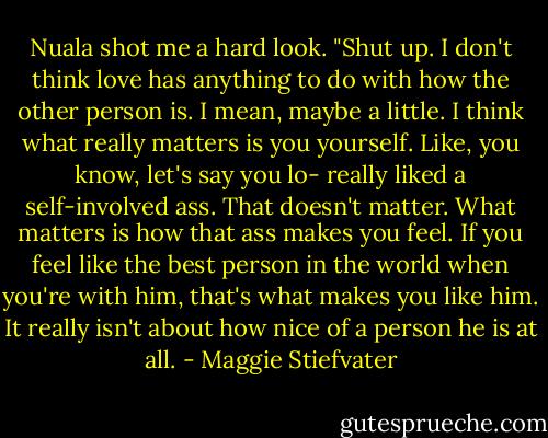 Nuala shot me a hard look. "Shut up. I don't think love has anything to do with how the other person is. I mean, maybe a little. I think what really matters is you yourself. Like, you know, let's say you lo- really liked a self-involved ass. That doesn't matter. What matters is how that ass makes you feel. If you feel like the best person in the world when you're with him, that's what makes you like him. It really isn't about how nice of a person he is at all. - Maggie Stiefvater