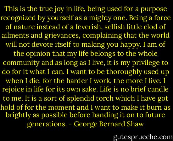 This is the true joy in life, being used for a purpose recognized by yourself as a mighty one. Being a force of nature instead of a feverish, selfish little clod of ailments and grievances, complaining that the world will not devote itself to making you happy. I am of the opinion that my life belongs to the whole community and as long as I live, it is my privilege to do for it what I can. I want to be thoroughly used up when I die, for the harder I work, the more I live. I rejoice in life for its own sake. Life is no brief candle to me. It is a sort of splendid torch which I have got hold of for the moment and I want to make it burn as brightly as possible before handing it on to future generations. - George Bernard Shaw