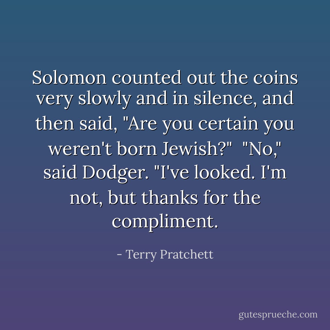 Solomon counted out the coins very slowly and in silence, and then said, "Are you certain you weren't born Jewish?"<br /><br />"No," said Dodger. "I've looked. I'm not, but thanks for the compliment. - Terry Pratchett