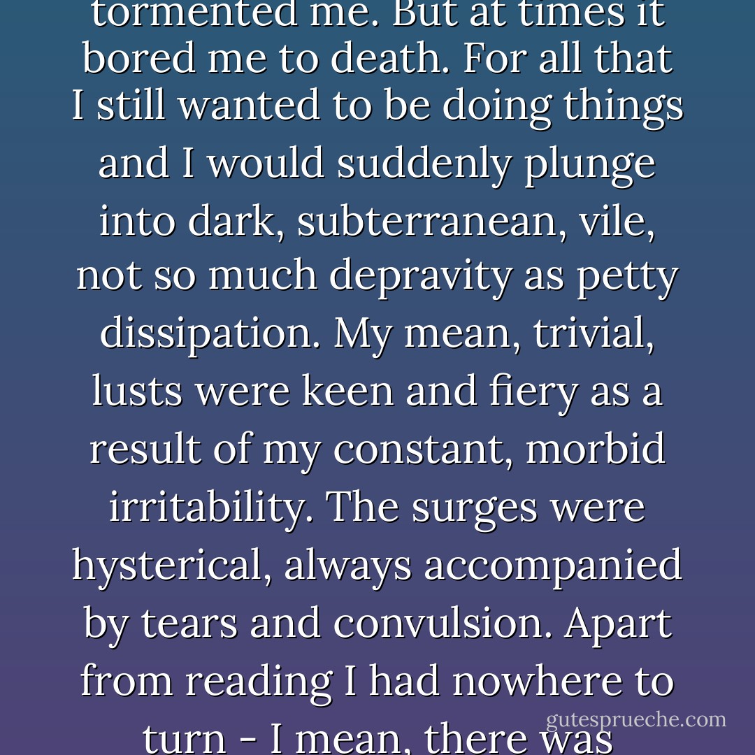 To begin with, at home I spent most of my time reading. I wanted to stifle all that was continuously boiling up inside me through external impressions. Out of all external impressions, reading was the only one possible for me. Of course, reading helped a lot - it excited, delighted and tormented me. But at times it bored me to death. For all that I still wanted to be doing things and I would suddenly plunge into dark, subterranean, vile, not so much depravity as petty dissipation. My mean, trivial, lusts were keen and fiery as a result of my constant, morbid irritability. The surges were hysterical, always accompanied by tears and convulsion. Apart from reading I had nowhere to turn - I mean, there was nothing in my surroundings that I could respect then or to which I might have been attracted. Moreover, dreadful ennui was seething within me, a hysterical craving for contradictions and contrasts would make its presence felt [...]. - Fyodor Dostoevsky