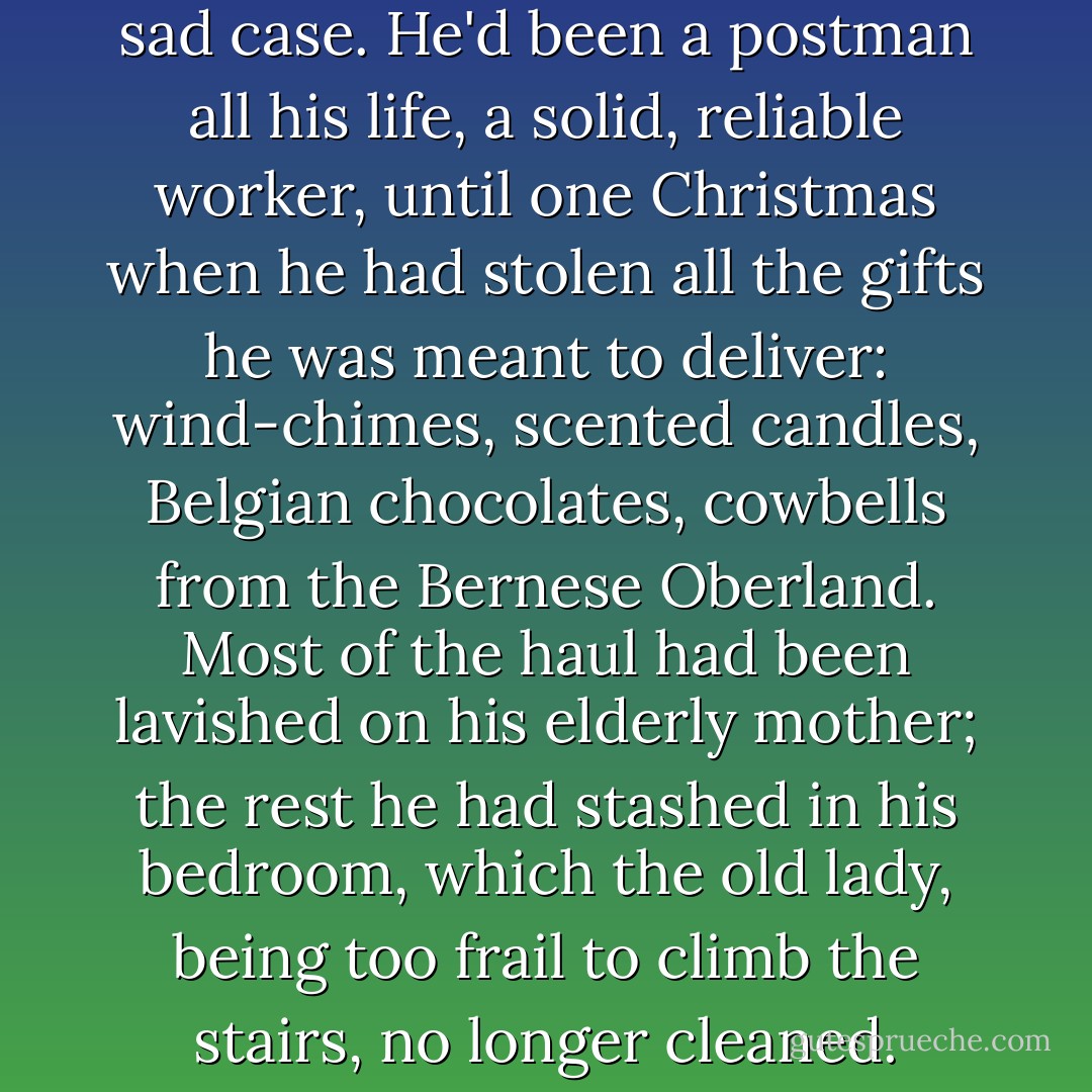 Pericles, he reflected, was a sad case. He'd been a postman all his life, a solid, reliable worker, until one Christmas when he had stolen all the gifts he was meant to deliver: wind-chimes, scented candles, Belgian chocolates, cowbells from the Bernese Oberland. Most of the haul had been lavished on his elderly mother; the rest he had stashed in his bedroom, which the old lady, being too frail to climb the stairs, no longer cleaned. - Alison Fell