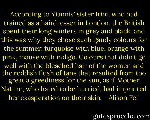 According to Yiannis' sister Irini, who had trained as a hairdresser in London, the British spent their long winters in grey and black, and this was why they chose such gaudy colours for the summer: turquoise with blue, orange with pink, mauve with indigo. Colours that didn't go well with the bleached hair of the women and the reddish flush of tans that resulted from too great a greediness for the sun, as if Mother Nature, who hated to be hurried, had imprinted her exasperation on their skin. - Alison Fell