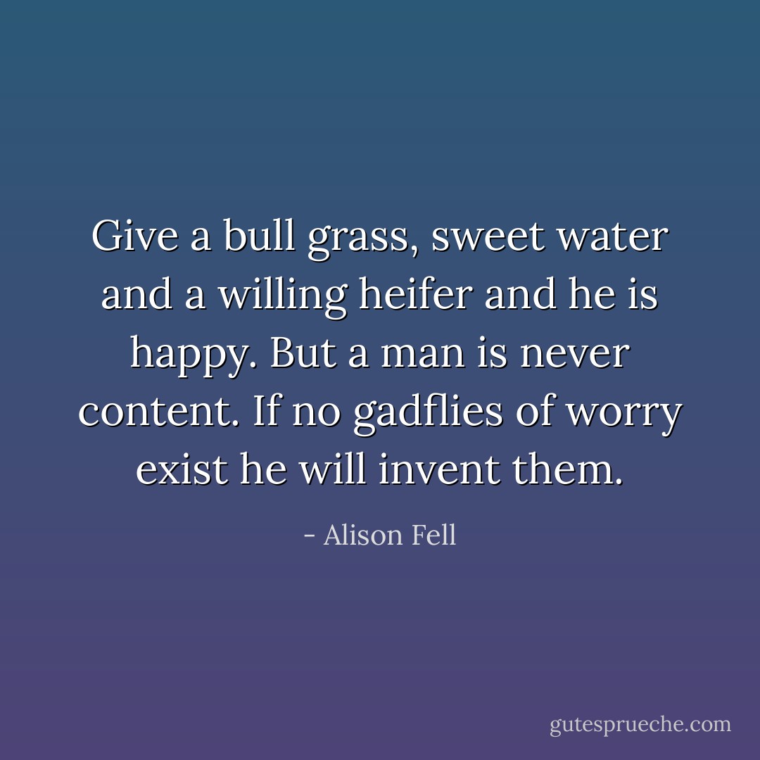 Give a bull grass, sweet water and a willing heifer and he is happy. But a man is never content. If no gadflies of worry exist he will invent them. - Alison Fell
