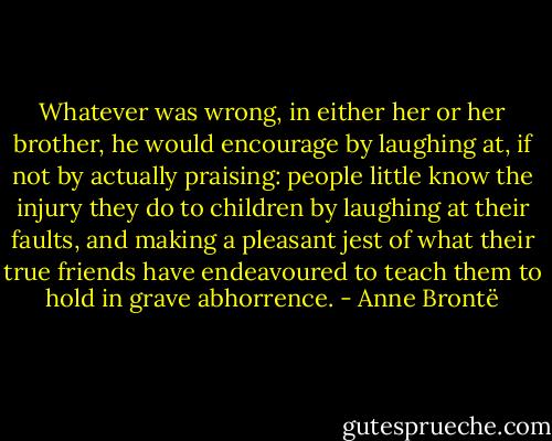 Whatever was wrong, in either her or her brother, he would encourage by laughing at, if not by actually praising: people little know the injury they do to children by laughing at their faults, and making a pleasant jest of what their true friends have endeavoured to teach them to hold in grave abhorrence. - Anne Brontë
