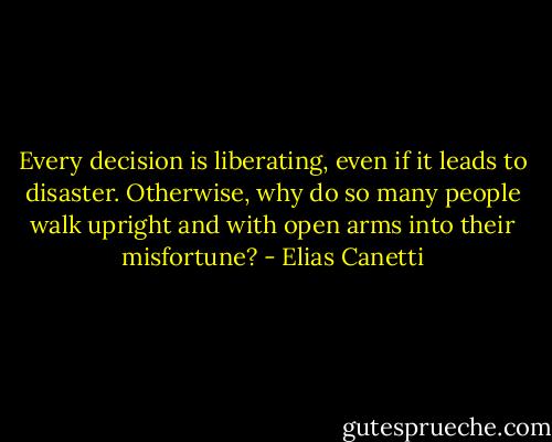 Every decision is liberating, even if it leads to disaster. Otherwise, why do so many people walk upright and with open arms into their misfortune? - Elias Canetti