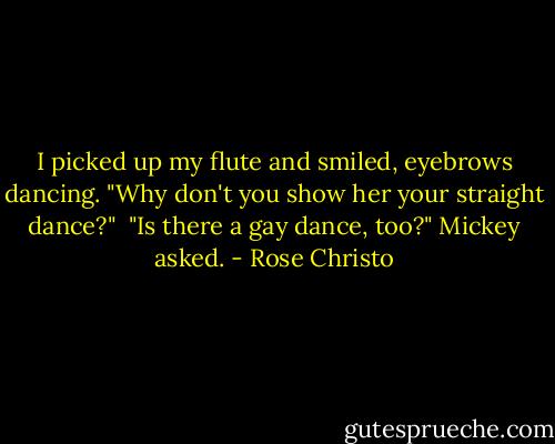 I picked up my flute and smiled, eyebrows dancing. "Why don't you show her your straight dance?"<br /><br />"Is there a gay dance, too?" Mickey asked. - Rose Christo