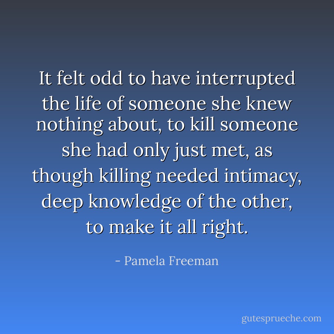 It felt odd to have interrupted the life of someone she knew nothing about, to kill someone she had only just met, as though killing needed intimacy, deep knowledge of the other, to make it all right. - Pamela Freeman