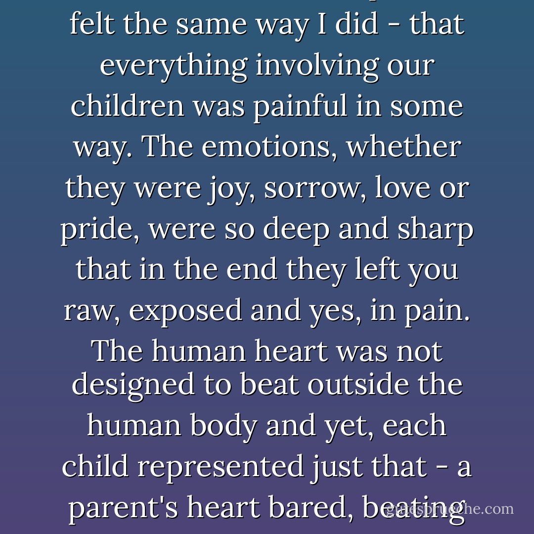 Through the blur, I wondered if I was alone or if other parents felt the same way I did - that everything involving our children was painful in some way. The emotions, whether they were joy, sorrow, love or pride, were so deep and sharp that in the end they left you raw, exposed and yes, in pain. The human heart was not designed to beat outside the human body and yet, each child represented just that - a parent's heart bared, beating forever outside its chest. - Debra Ginsberg
