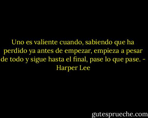 Uno es valiente cuando, sabiendo que ha perdido ya antes de empezar, empieza a pesar de todo y sigue hasta el final, pase lo que pase. - Harper Lee