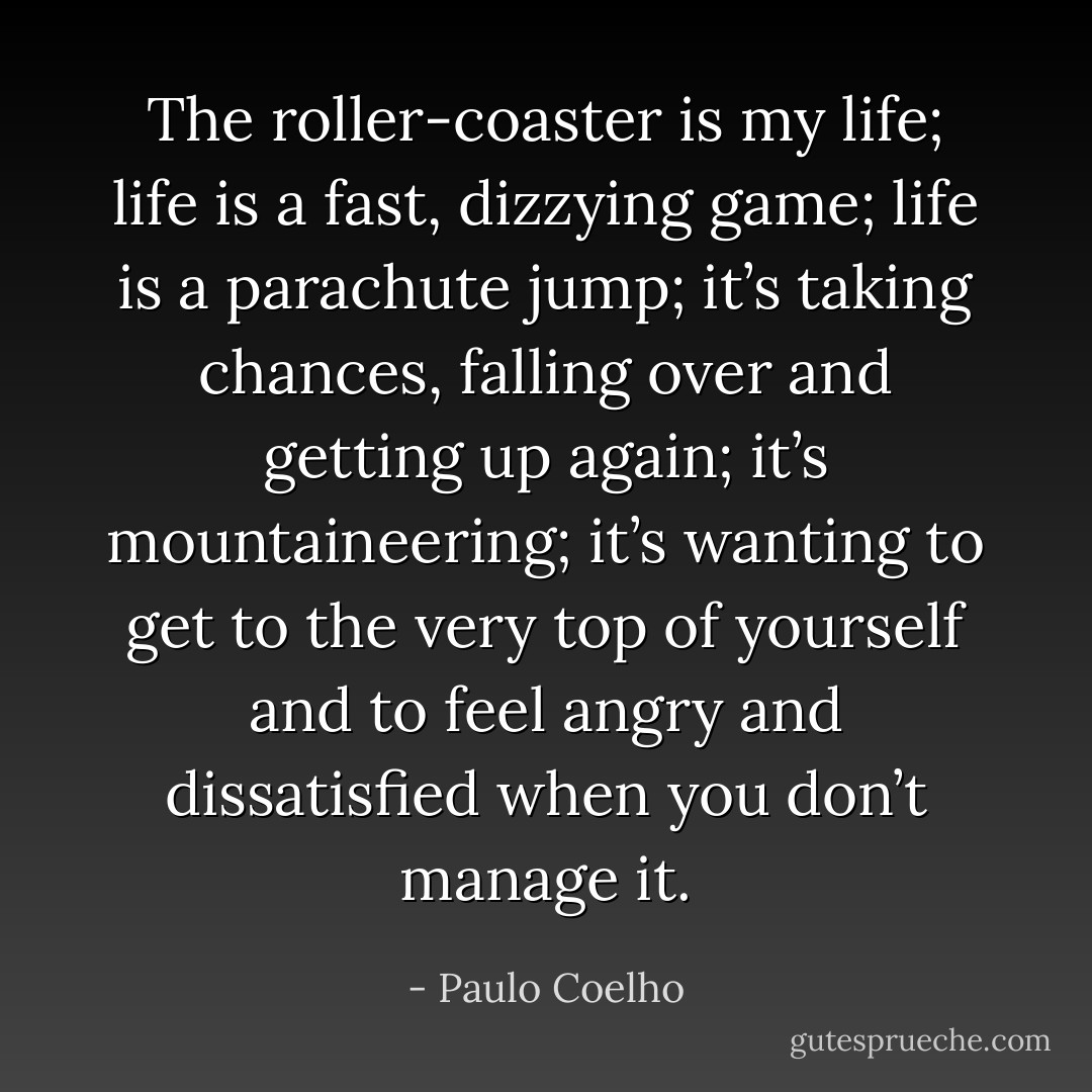 The roller-coaster is my life; life is a fast, dizzying game; life is a parachute jump; it’s taking chances, falling over and getting up again; it’s mountaineering; it’s wanting to get to the very top of yourself and to feel angry and dissatisfied when you don’t manage it. - Paulo Coelho