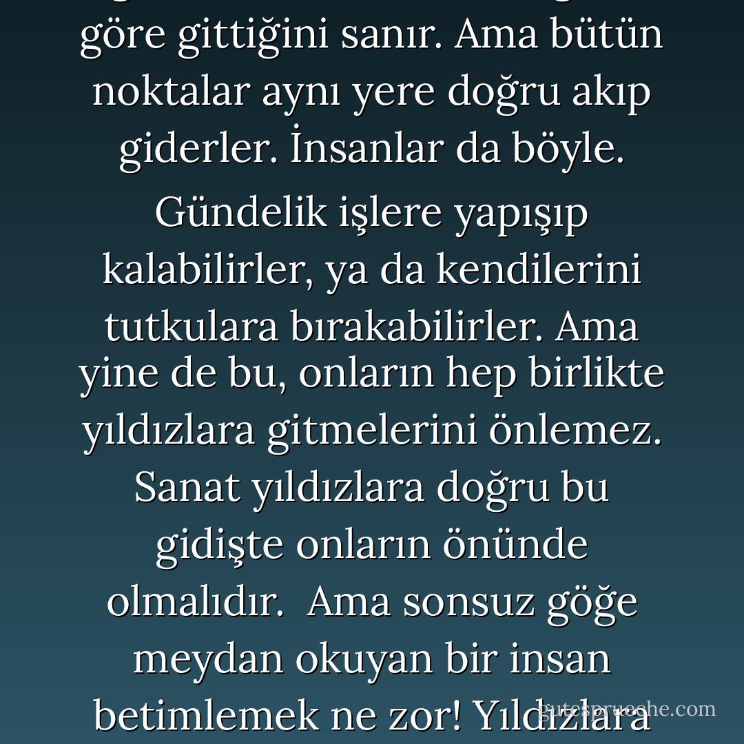 ...<br /> Evren, eski küçük oyunların sahnelenemeyeceği kadar büyük. Sahnenin evrensel büyüklüğüne olayların, işlerin ve eylemlerin evrensel genişliği uymalı. Yoksa yanılıyor muyum? Yıldızlar çağında da sevi olacak, kıskançlık, alçaklık ,büyüklük, cimrilik... Evet, akan bir suda her nokta kendine göre devinir. Kendi isteğine göre gittiğini sanır. Ama bütün noktalar aynı yere doğru akıp giderler. İnsanlar da böyle. Gündelik işlere yapışıp kalabilirler, ya da kendilerini tutkulara bırakabilirler. Ama yine de bu, onların hep birlikte yıldızlara gitmelerini önlemez. Sanat yıldızlara doğru bu gidişte onların önünde olmalıdır.<br /> Ama sonsuz göğe meydan okuyan bir insan betimlemek ne zor! Yıldızlara giden insanın iyiliğini yiğitliğini, gücünü güçsüzlüğünü hangi yontuda taşlaştıracağım? Bilginin sakin gücünü, coşkunun ataklığını ve duygusallığı, ışıklı melankolisini hep birden taşa nasıl geçirmeli ?<br /> Sanat, sen bazen ne kadar güçsüzsün!<br /> <br />Evrenin Türküsü - G. Altov - V. Juravleva <br />sf. 137 - Genrich Altshuller
