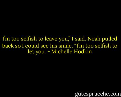 I’m too selfish to leave you,” I said. Noah pulled back so I could see his smile. “I’m too selfish to let you. - Michelle Hodkin