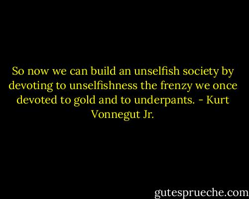So now we can build an unselfish society by devoting to unselfishness the frenzy we once devoted to gold and to underpants. - Kurt Vonnegut Jr.