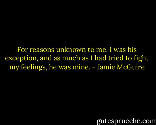 For reasons unknown to me, I was his exception, and as much as I had tried to fight my feelings, he was mine. - Jamie McGuire