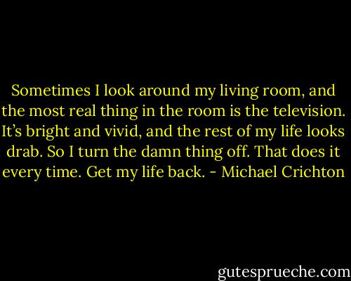 Sometimes I look around my living room, and the most real thing in the room is the television. It’s bright and vivid, and the rest of my life looks drab. So I turn the damn thing off. That does it every time. Get my life back. - Michael Crichton