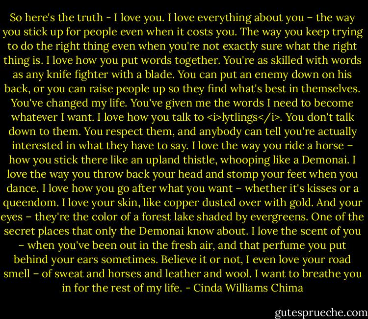 So here's the truth - I love you. I love everything about you – the way you stick up for people even when it costs you. The way you keep trying to do the right thing even when you're not exactly sure what the right thing is. I love how you put words together. You're as skilled with words as any knife fighter with a blade. You can put an enemy down on his back, or you can raise people up so they find what's best in themselves. You've changed my life. You've given me the words I need to become whatever I want.<br />I love how you talk to <i>lytlings</i>. You don't talk down to them. You respect them, and anybody can tell you're actually interested in what they have to say.<br />I love the way you ride a horse – how you stick there like an upland thistle, whooping like a Demonai. I love the way you throw back your head and stomp your feet when you dance. I love how you go after what you want – whether it's kisses or a queendom.<br />I love your skin, like copper dusted over with gold. And your eyes – they're the color of a forest lake shaded by evergreens. One of the secret places that only the Demonai know about.<br />I love the scent of you – when you've been out in the fresh air, and that perfume you put behind your ears sometimes.<br />Believe it or not, I even love your road smell – of sweat and horses and leather and wool.<br />I want to breathe you in for the rest of my life. - Cinda Williams Chima